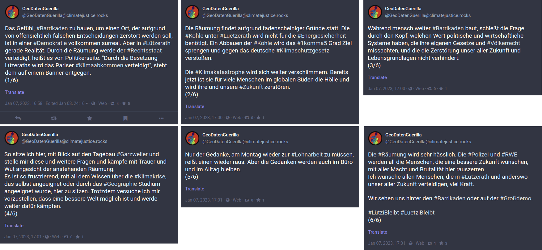 Screenshots mehrerer Mastodon-Posts (von links nach rechts): 1. Bild: Das Gefühl, #Barrikaden zu bauen, um einen Ort, der aufgrund von offensichtlich falschen Entscheidungen zerstört werden soll, ist in einer #Demokratie vollkommen surreal. Aber in #Lützerath gerade Realität. Durch die Räumung werde der #Rechtsstaat verteidigt, heißt es von Politikerseite. Durch die Besetzung Lüzeraths wird das Pariser #Klimaabkommen verteidigt, steht dem auf einem Banner entgegen. (1/6). 2. Bild: Die Räumung findet aufgrund fadenscheiniger Gründe statt. Die #Kohle unter #Luetzerath wird nicht für die #Energiesicherheit benötigt. Ein Abbauen der #Kohle wird das #1komma5 Grad Ziel sprengen und gegen das deutsche #Klimaschutzgesetz verstoßen. Die #Klimakatastrophe wird sich weiter verschlimmern. Bereits jetzt ist sie für viele Menschen im globalen Süden die Hölle und wird ihre und unsere #Zukunft zerstören. (2/6). 3. Bild: Während mensch weiter #Barrikaden baut, schießt die Frage durch den Kopf, welchen Wert politische und wirtschaftliche Systeme haben, die ihre eigenen Gesetze und #Völkerrecht missachten, und die die Zerstörung unser aller Zukunft und Lebensgrundlagen nicht verhindert. (3/6). 4. Bild: So sitze ich hier, mit Blick auf den Tagebau #Garzweiler und stelle mir diese und weitere Fragen und kämpfe mit Trauer und Wut angesicht der anstehenden Räumung. Es ist so frustrierend, mit all dem Wissen über die #Klimakrise, das selbst angeeignet oder durch das #Geographie Studium angeeignet wurde, hier zu sitzen. Trotzdem versuche ich mir vorzustellen, dass eine bessere Welt möglich ist und werde weiter dafür kämpfen. (4/6). 5. Bild: Nur der Gedanke, am Montag wieder zur #Lohnarbeit zu müssen, reißt einen wieder raus. Aber die Gedanken werden auch im Büro und im Alltag bleiben. (5/6). 6. Bild: Die #Räumung wird sehr hässlich. Die #Polizei und #RWE werden all die Menschen, die eine bessere Zukunft wünschen, mit aller Macht und Brutalität hier rauszerren. Ich wünsche allen Menschen, die in #Lützerath und anderswo unser aller Zukunft verteidigen, viel Kraft. Wir sehen uns hinter den #Barrikaden oder auf der #Großdemo. #LütziBleibt #LuetziBleibt (6/6).